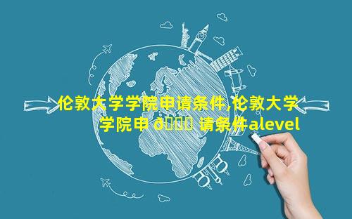 伦敦大学学院申请条件,伦敦大学学院申 🐛 请条件alevel